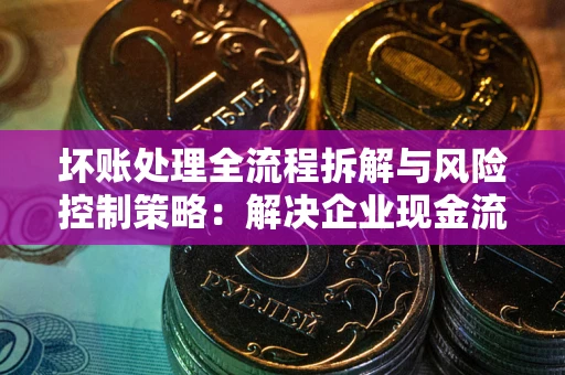 武汉坏账处理全流程拆解与风险控制策略：解决企业现金流顽疾的实战指南