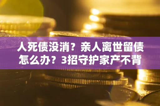 武汉人死债没消？亲人离世留债怎么办？3招守护家产不背锅