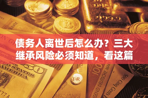 武汉债务人离世后怎么办？三大继承风险必须知道，看这篇就够了
