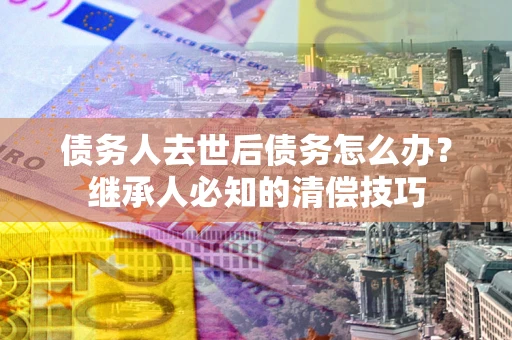 武汉债务人去世后债务怎么办？继承人必知的清偿技巧